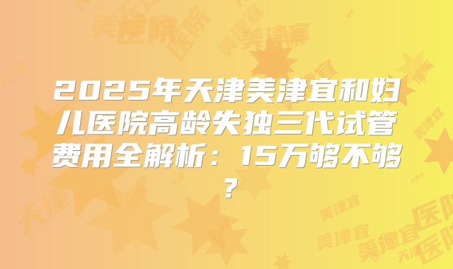 2025年天津美津宜和妇儿医院高龄失独三代试管费用全解析：15万够不够？