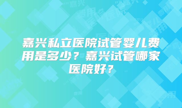 嘉兴私立医院试管婴儿费用是多少?嘉兴试管哪家医院好?