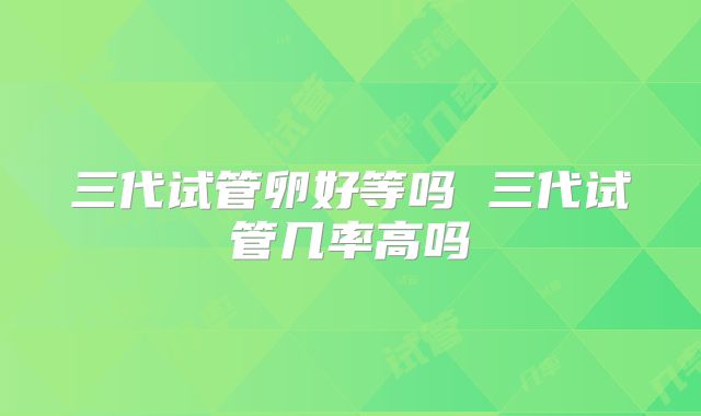三代试管卵好等吗 三代试管几率高吗