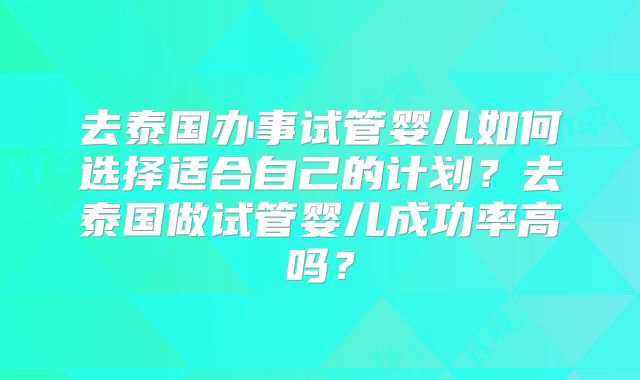 去泰国办事试管婴儿如何选择适合自己的计划?去泰国做试管婴儿成功率高吗?