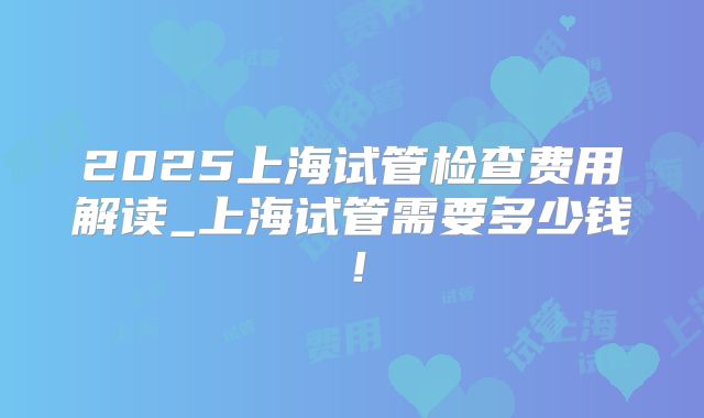 2025上海试管检查费用解读_上海试管需要多少钱!