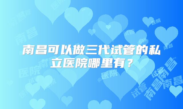 南昌可以做三代试管的私立医院哪里有?