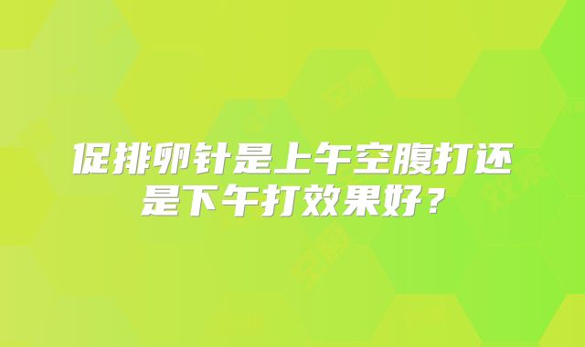 促排卵针是上午空腹打还是下午打效果好?