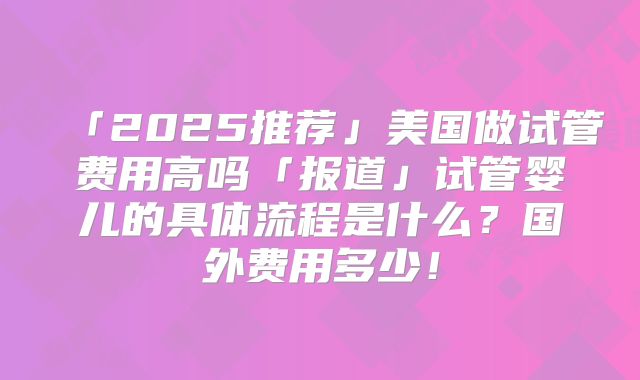 「2025推荐」美国做试管费用高吗「报道」试管婴儿的具体流程是什么？国外费用多少！