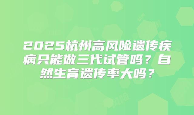 2025杭州高风险遗传疾病只能做三代试管吗？自然生育遗传率大吗？