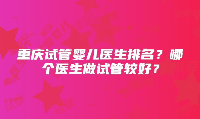 重庆试管婴儿医生排名？哪个医生做试管较好？