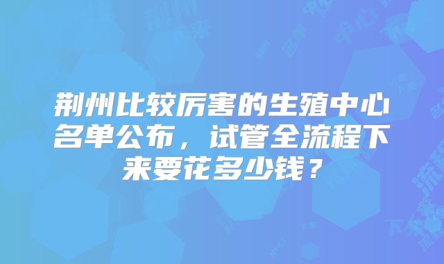 荆州比较厉害的生殖中心名单公布,试管全流程下来要花多少钱?
