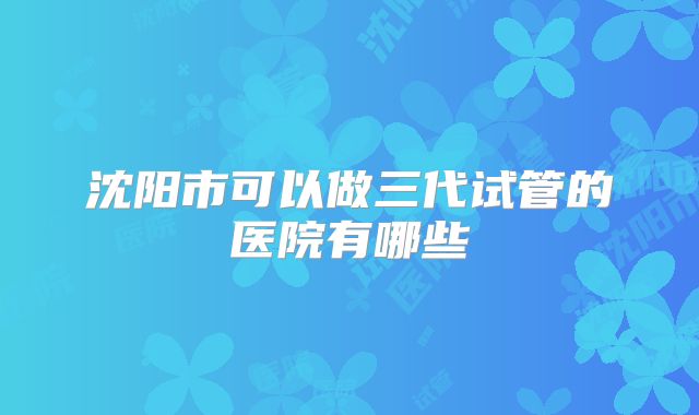 沈阳市可以做三代试管的医院有哪些