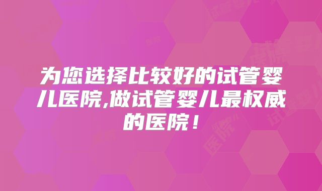为您选择比较好的试管婴儿医院,做试管婴儿最权威的医院！