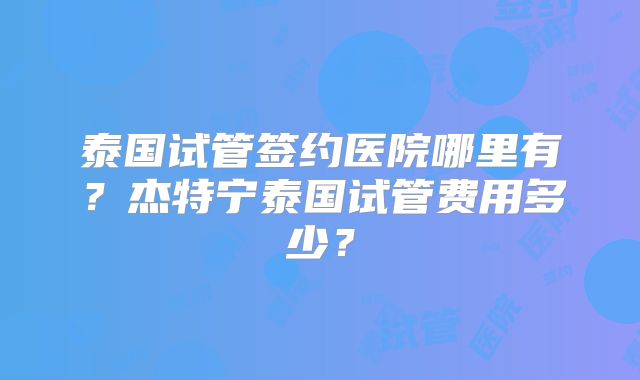 泰国试管签约医院哪里有?杰特宁泰国试管费用多少?