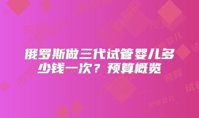 俄罗斯做三代试管婴儿多少钱一次？预算概览