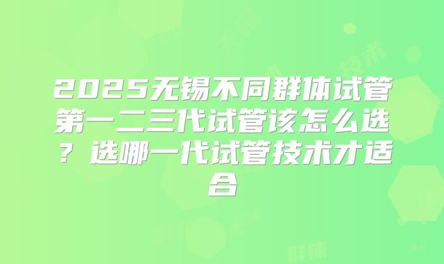 2025无锡不同群体试管第一二三代试管该怎么选?选哪一代试管技术才适合