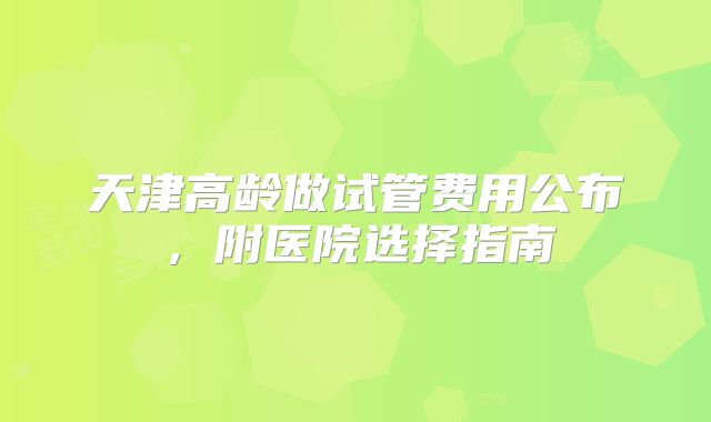 天津高龄做试管费用公布，附医院选择指南