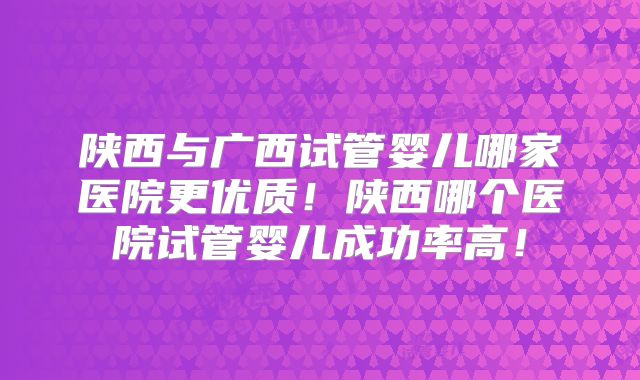 陕西与广西试管婴儿哪家医院更优质!陕西哪个医院试管婴儿成功率高!