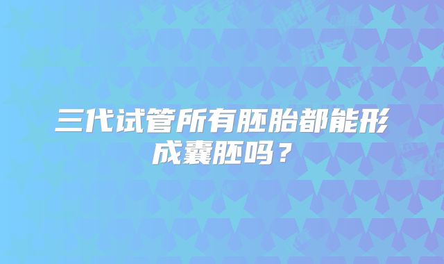三代试管所有胚胎都能形成囊胚吗?