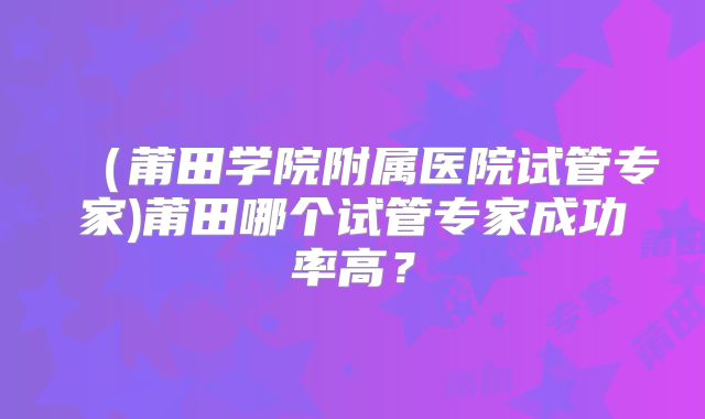 （莆田学院附属医院试管专家)莆田哪个试管专家成功率高？