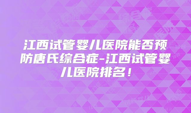 江西试管婴儿医院能否预防唐氏综合症-江西试管婴儿医院排名!