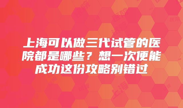 上海可以做三代试管的医院都是哪些?想一次便能成功这份攻略别错过