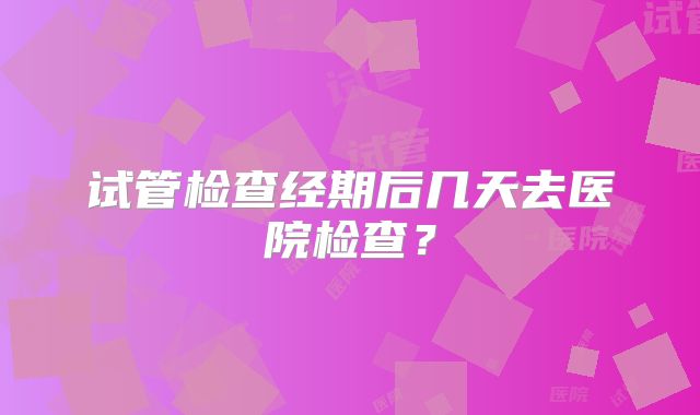 试管检查经期后几天去医院检查?