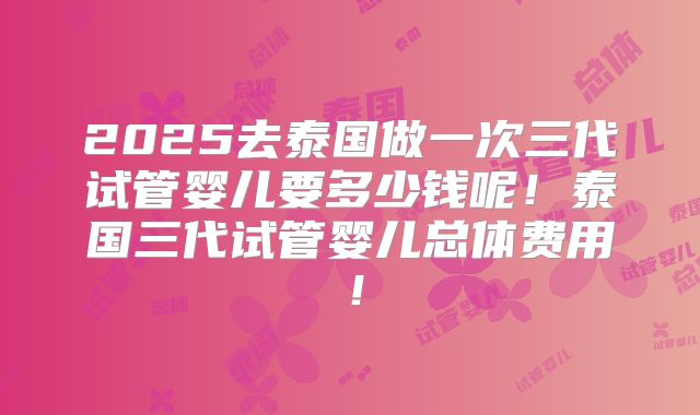 2025去泰国做一次三代试管婴儿要多少钱呢！泰国三代试管婴儿总体费用！