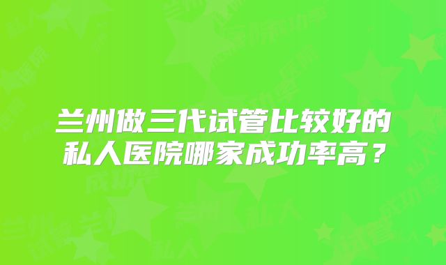 兰州做三代试管比较好的私人医院哪家成功率高？