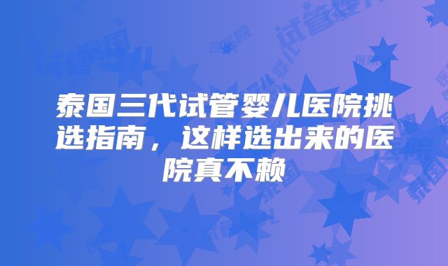 泰国三代试管婴儿医院挑选指南,这样选出来的医院真不赖