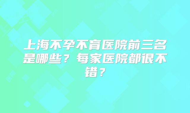 上海不孕不育医院前三名是哪些?每家医院都很不错?