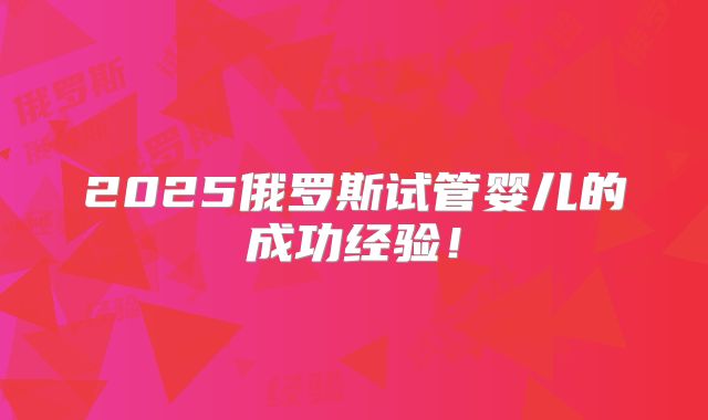 2025俄罗斯试管婴儿的成功经验!
