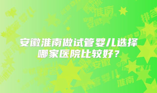 安徽淮南做试管婴儿选择哪家医院比较好？