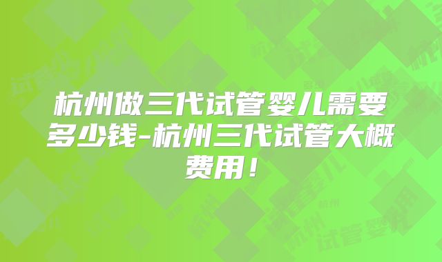 杭州做三代试管婴儿需要多少钱-杭州三代试管大概费用！