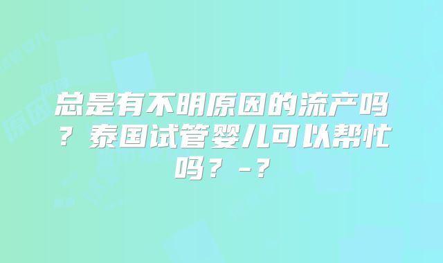 总是有不明原因的流产吗？泰国试管婴儿可以帮忙吗？-？