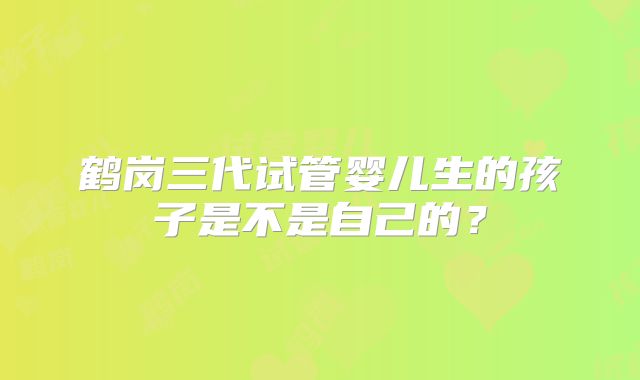 鹤岗三代试管婴儿生的孩子是不是自己的？