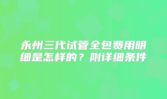永州三代试管全包费用明细是怎样的?附详细条件