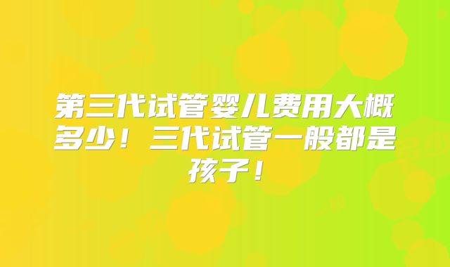 第三代试管婴儿费用大概多少！三代试管一般都是孩子！