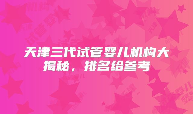 天津三代试管婴儿机构大揭秘，排名给参考