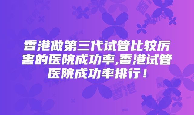 香港做第三代试管比较厉害的医院成功率,香港试管医院成功率排行！