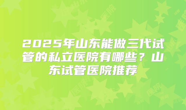 2025年山东能做三代试管的私立医院有哪些?山东试管医院推荐