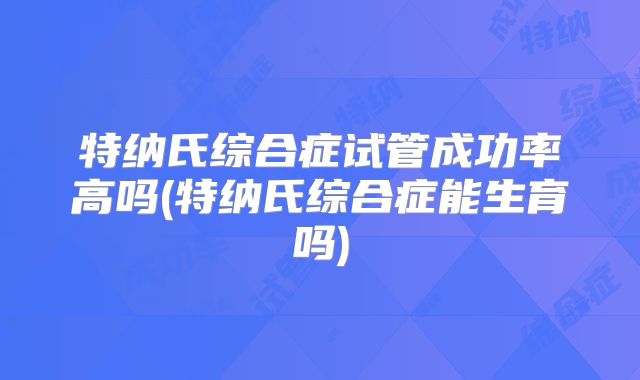 特纳氏综合症试管成功率高吗(特纳氏综合症能生育吗)