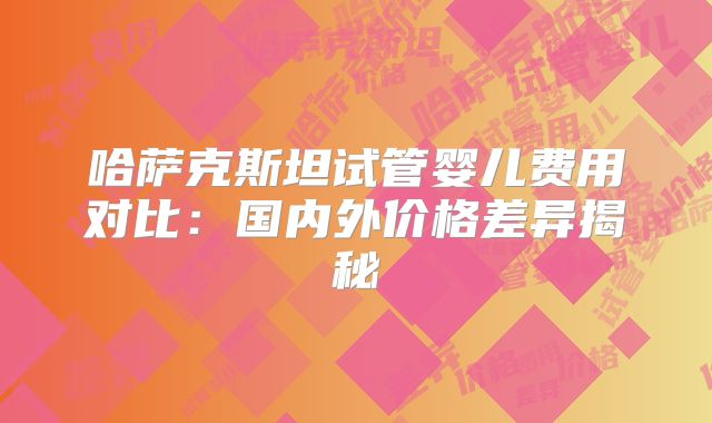 哈萨克斯坦试管婴儿费用对比：国内外价格差异揭秘