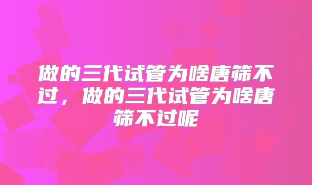 做的三代试管为啥唐筛不过，做的三代试管为啥唐筛不过呢