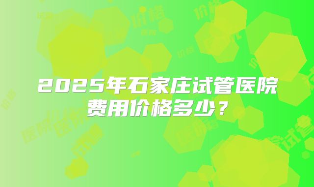 2025年石家庄试管医院费用价格多少？