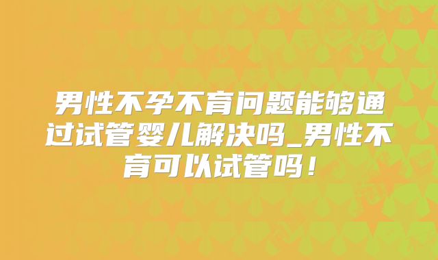 男性不孕不育问题能够通过试管婴儿解决吗_男性不育可以试管吗!