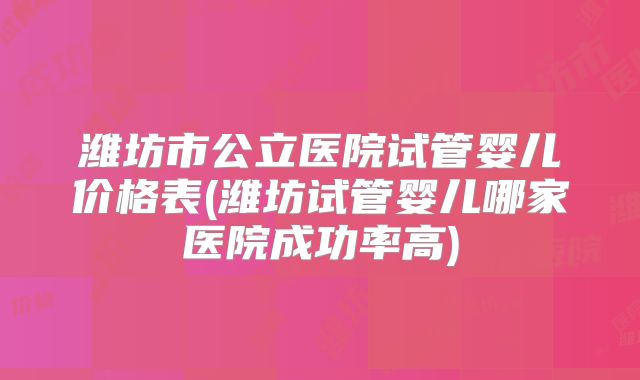 潍坊市公立医院试管婴儿价格表(潍坊试管婴儿哪家医院成功率高)
