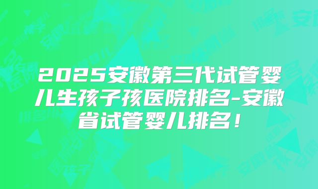 2025安徽第三代试管婴儿生孩子孩医院排名-安徽省试管婴儿排名!