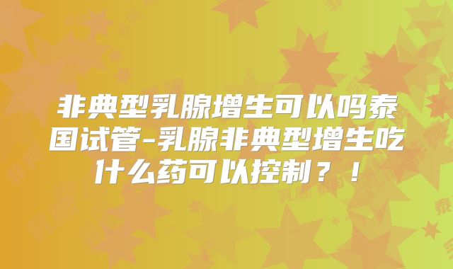 非典型乳腺增生可以吗泰国试管-乳腺非典型增生吃什么药可以控制?!