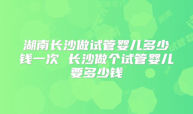 湖南长沙做试管婴儿多少钱一次 长沙做个试管婴儿要多少钱