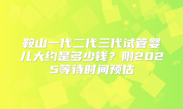 鞍山一代二代三代试管婴儿大约是多少钱?附2025等待时间预估