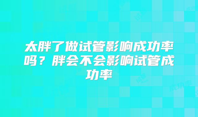 太胖了做试管影响成功率吗？胖会不会影响试管成功率