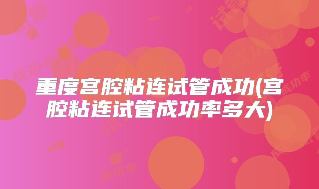 重度宫腔粘连试管成功(宫腔粘连试管成功率多大)