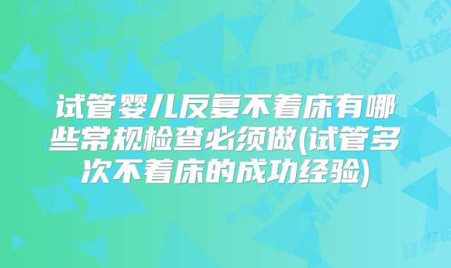 试管婴儿反复不着床有哪些常规检查必须做(试管多次不着床的成功经验)